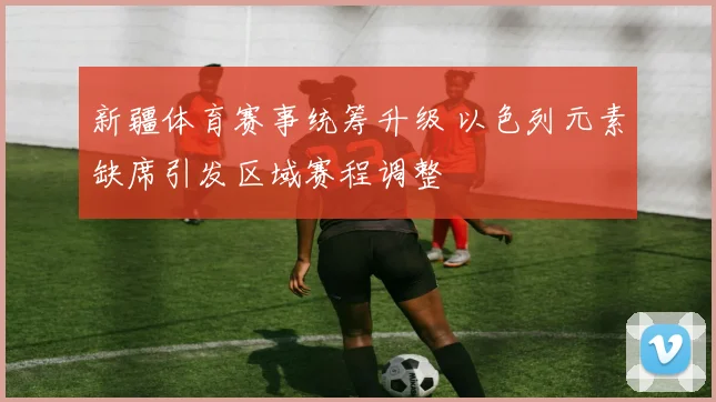 新疆体育赛事统筹升级 以色列元素缺席引发区域赛程调整