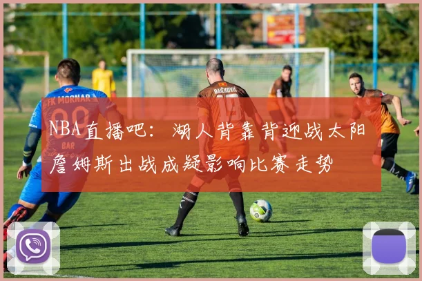 NBA直播吧：湖人背靠背迎战太阳 詹姆斯出战成疑影响比赛走势